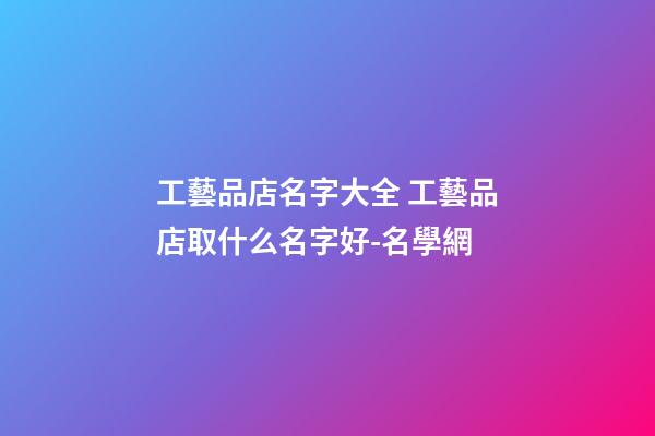 工藝品店名字大全 工藝品店取什么名字好-名學網-第1張-店鋪起名-玄機派